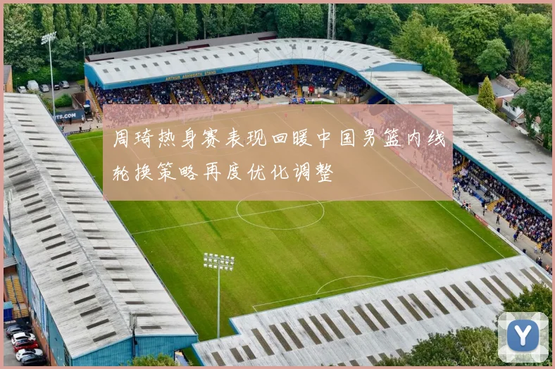 周琦热身赛表现回暖中国男篮内线轮换策略再度优化调整
